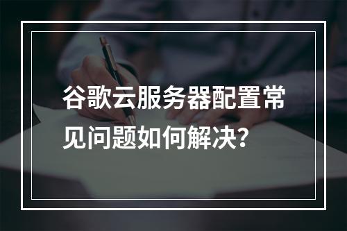 谷歌云服务器配置常见问题如何解决？