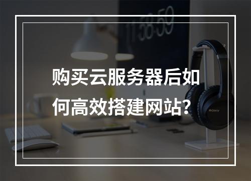购买云服务器后如何高效搭建网站？