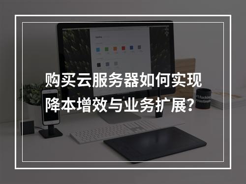 购买云服务器如何实现降本增效与业务扩展？