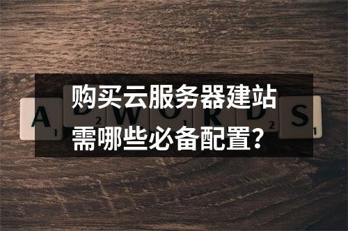 购买云服务器建站需哪些必备配置？