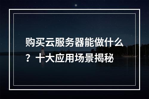 购买云服务器能做什么？十大应用场景揭秘