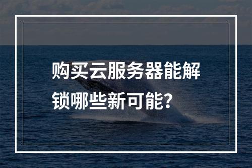 购买云服务器能解锁哪些新可能？