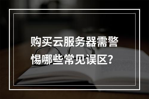 购买云服务器需警惕哪些常见误区？