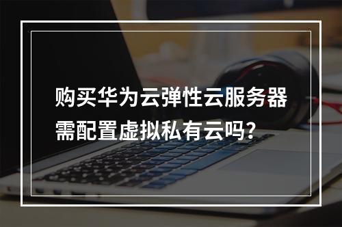 购买华为云弹性云服务器需配置虚拟私有云吗？