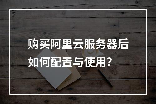 购买阿里云服务器后如何配置与使用？