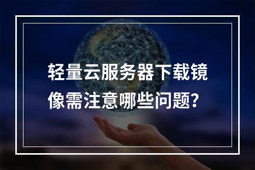 轻量云服务器下载镜像需注意哪些问题？