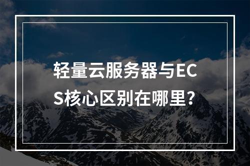 轻量云服务器与ECS核心区别在哪里？