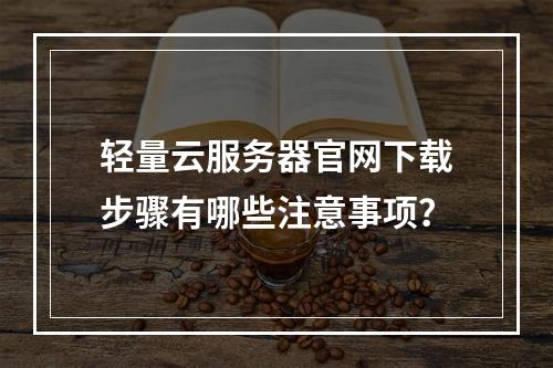轻量云服务器官网下载步骤有哪些注意事项？