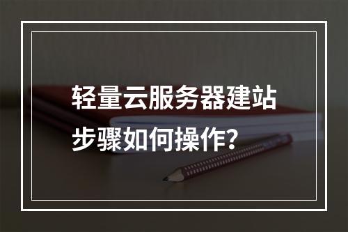 轻量云服务器建站步骤如何操作？