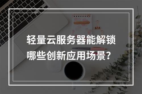 轻量云服务器能解锁哪些创新应用场景？