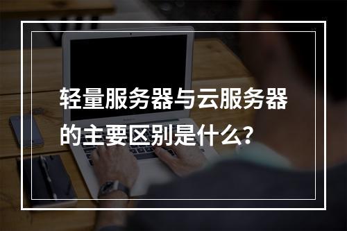 轻量服务器与云服务器的主要区别是什么？