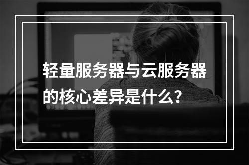 轻量服务器与云服务器的核心差异是什么？