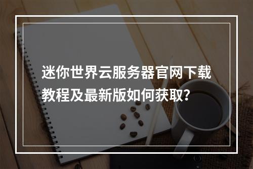 迷你世界云服务器官网下载教程及最新版如何获取？