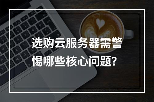 选购云服务器需警惕哪些核心问题？