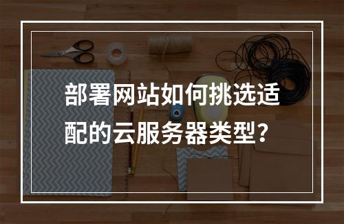 部署网站如何挑选适配的云服务器类型？