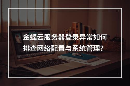 金蝶云服务器登录异常如何排查网络配置与系统管理？