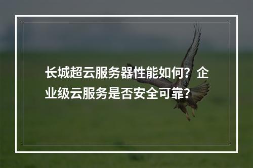 长城超云服务器性能如何？企业级云服务是否安全可靠？