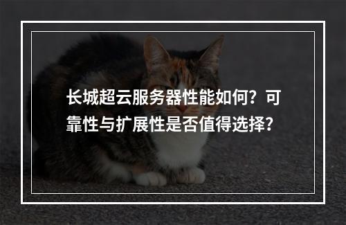 长城超云服务器性能如何？可靠性与扩展性是否值得选择？
