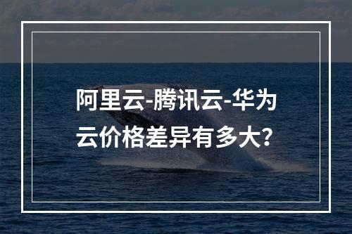 阿里云-腾讯云-华为云价格差异有多大？