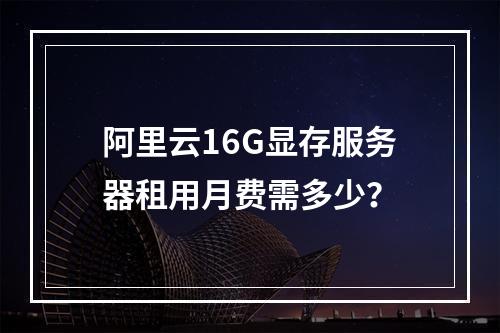 阿里云16G显存服务器租用月费需多少？
