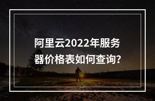 阿里云2022年服务器价格表如何查询？