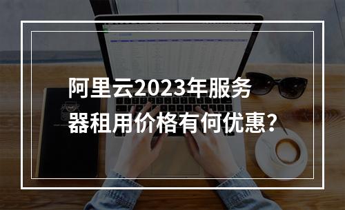 阿里云2023年服务器租用价格有何优惠？