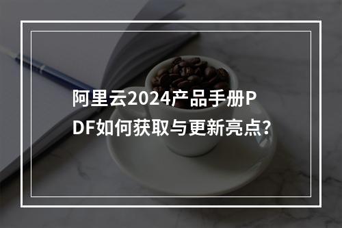 阿里云2024产品手册PDF如何获取与更新亮点？