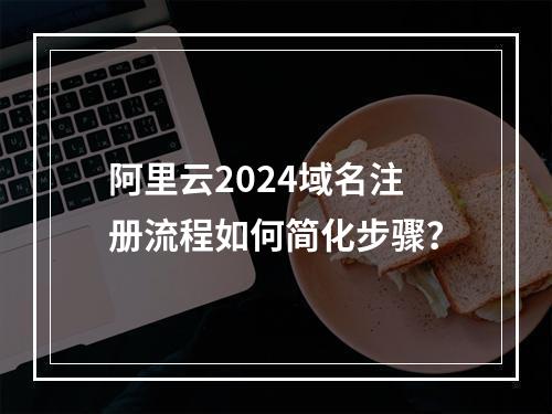 阿里云2024域名注册流程如何简化步骤？