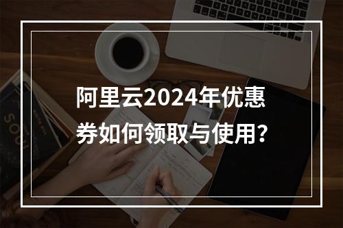 阿里云2024年优惠券如何领取与使用？