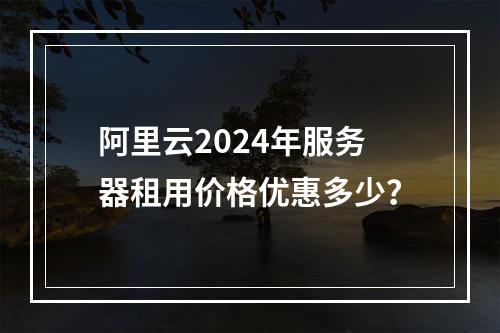 阿里云2024年服务器租用价格优惠多少？
