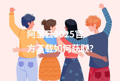 阿里云2025官方下载如何获取？