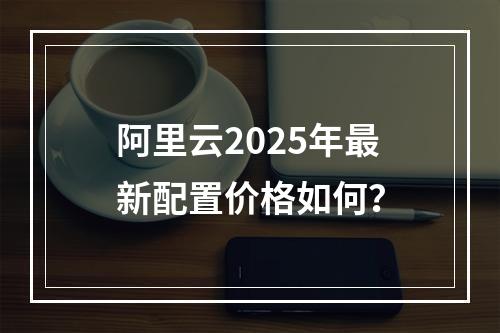 阿里云2025年最新配置价格如何？
