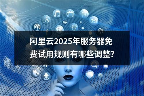 阿里云2025年服务器免费试用规则有哪些调整？