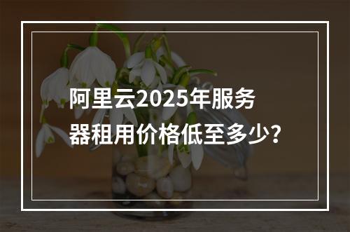 阿里云2025年服务器租用价格低至多少？