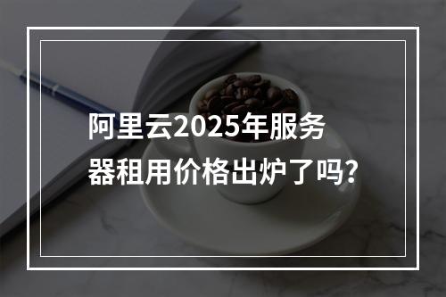 阿里云2025年服务器租用价格出炉了吗？