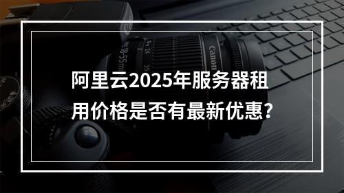 阿里云2025年服务器租用价格是否有最新优惠？