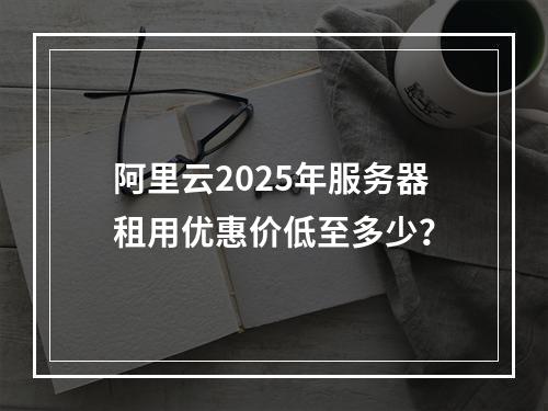 阿里云2025年服务器租用优惠价低至多少？