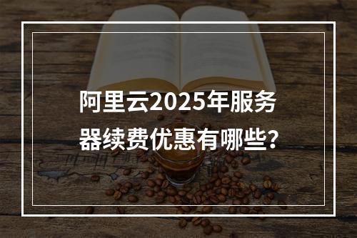 阿里云2025年服务器续费优惠有哪些？