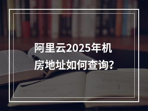 阿里云2025年机房地址如何查询？