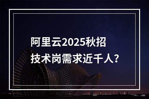 阿里云2025秋招技术岗需求近千人？