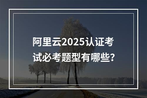 阿里云2025认证考试必考题型有哪些？