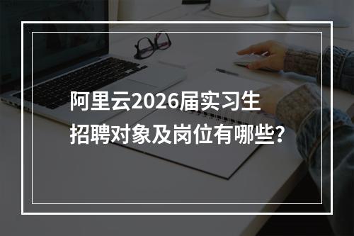 阿里云2026届实习生招聘对象及岗位有哪些？