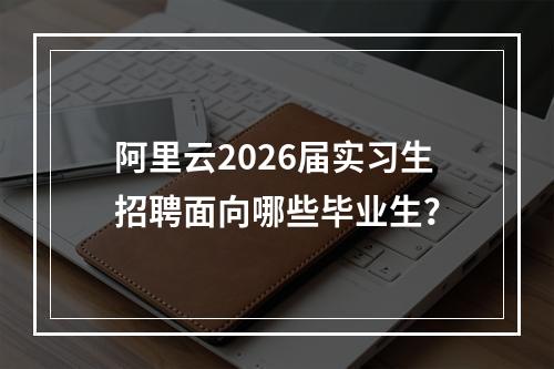 阿里云2026届实习生招聘面向哪些毕业生？