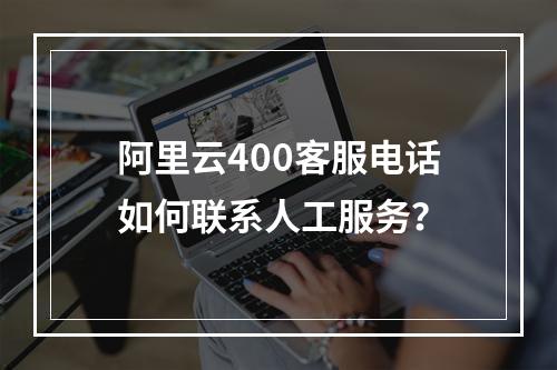 阿里云400客服电话如何联系人工服务？