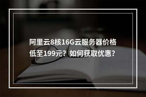 阿里云8核16G云服务器价格低至199元？如何获取优惠？