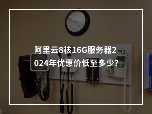 阿里云8核16G服务器2024年优惠价低至多少？