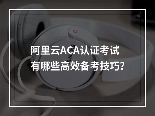 阿里云ACA认证考试有哪些高效备考技巧？