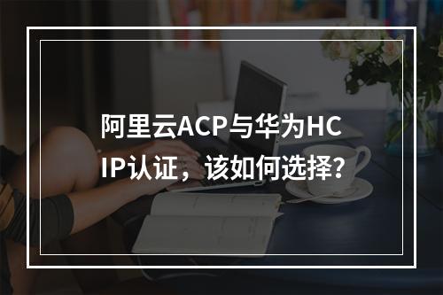 阿里云ACP与华为HCIP认证，该如何选择？