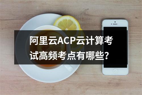 阿里云ACP云计算考试高频考点有哪些？
