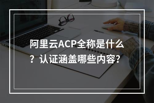 阿里云ACP全称是什么？认证涵盖哪些内容？